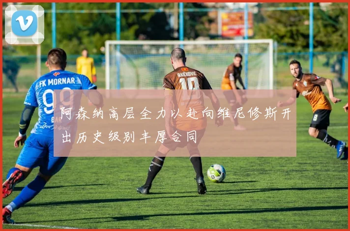 阿森纳高层全力以赴向维尼修斯开出历史级别丰厚合同
