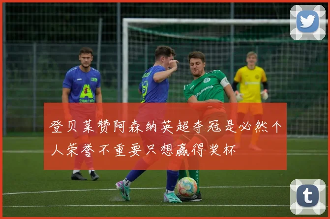 登贝莱赞阿森纳英超夺冠是必然个人荣誉不重要只想赢得奖杯