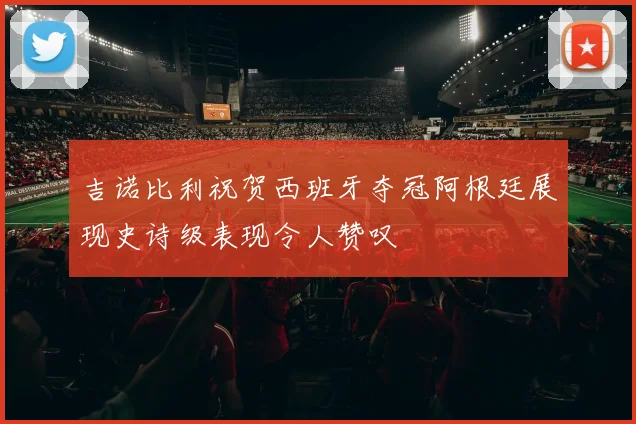 吉诺比利祝贺西班牙夺冠阿根廷展现史诗级表现令人赞叹
