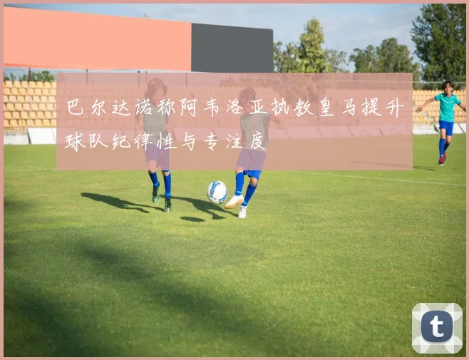 巴尔达诺称阿韦洛亚执教皇马提升球队纪律性与专注度