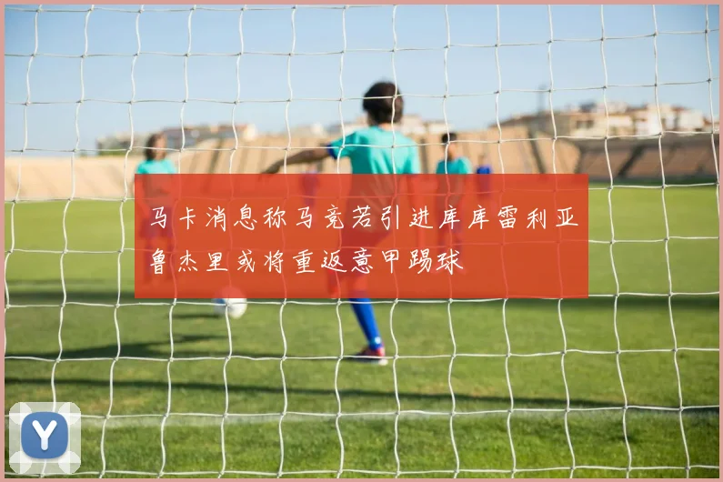 马卡消息称马竞若引进库库雷利亚鲁杰里或将重返意甲踢球