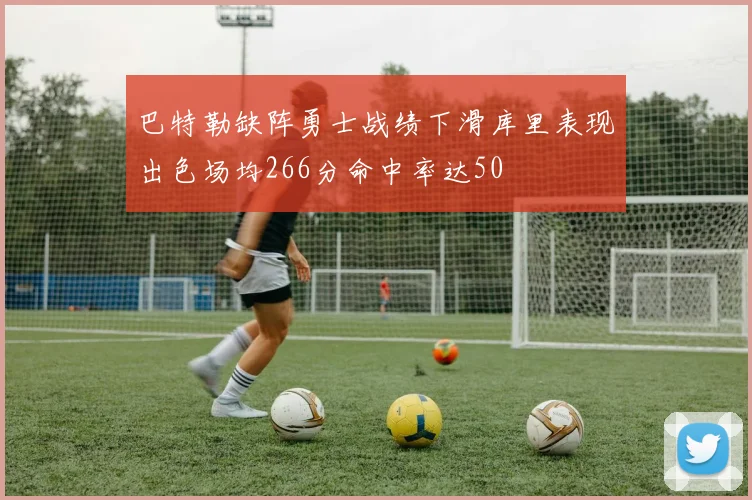 巴特勒缺阵勇士战绩下滑库里表现出色场均266分命中率达50