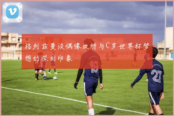 格列兹曼谈偶像坎特与C罗世界杯梦想的深刻印象