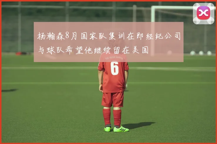 杨瀚森8月国家队集训在即经纪公司与球队希望他继续留在美国