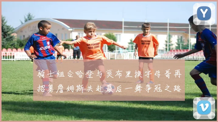 骑士组合哈登与莫布里换字母哥再招募詹姆斯共赴最后一舞争冠之路