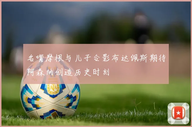 名嘴摩根与儿子合影布达佩斯期待阿森纳创造历史时刻
