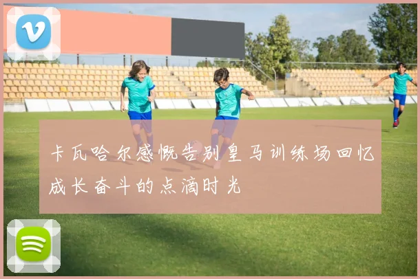 卡瓦哈尔感慨告别皇马训练场回忆成长奋斗的点滴时光
