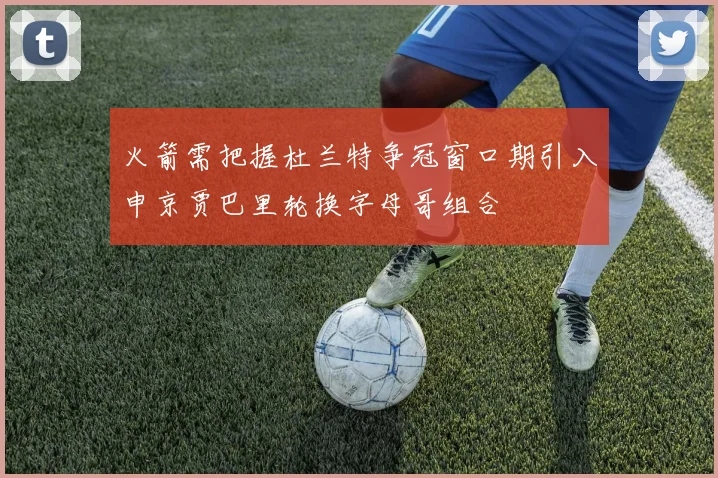 火箭需把握杜兰特争冠窗口期引入申京贾巴里轮换字母哥组合