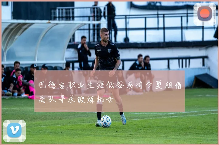 巴德吉职业生涯低谷或将今夏租借离队寻求锻炼机会