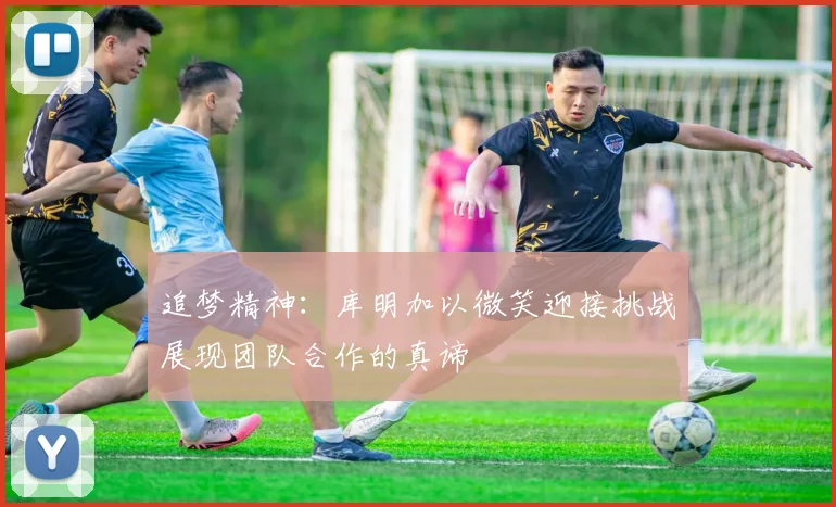 追梦精神：库明加以微笑迎接挑战展现团队合作的真谛