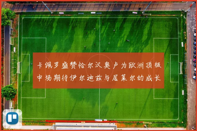 卡佩罗盛赞恰尔汉奥卢为欧洲顶级中场期待伊尔迪兹与居莱尔的成长