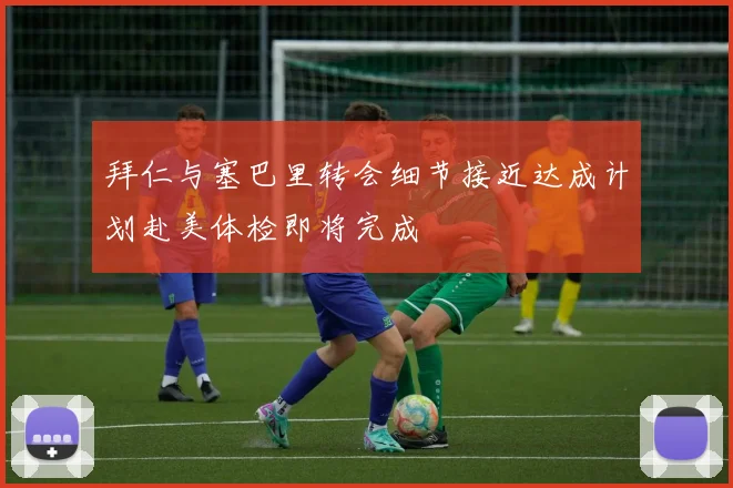 拜仁与塞巴里转会细节接近达成计划赴美体检即将完成