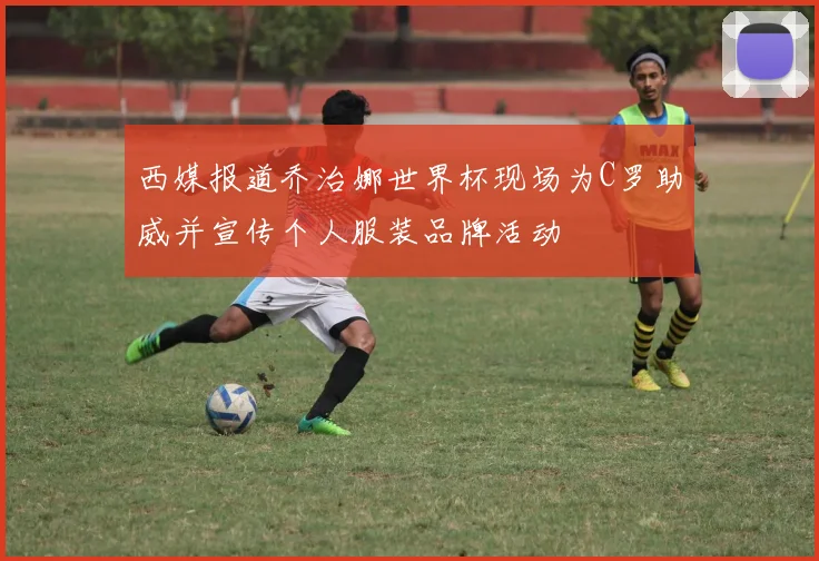 西媒报道乔治娜世界杯现场为C罗助威并宣传个人服装品牌活动
