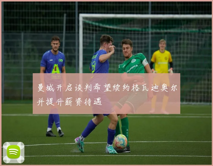 曼城开启谈判希望续约格瓦迪奥尔并提升薪资待遇