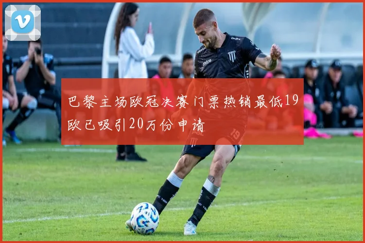 巴黎主场欧冠决赛门票热销最低19欧已吸引20万份申请