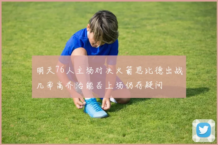 明天76人主场对决火箭恩比德出战几率高乔治能否上场仍存疑问