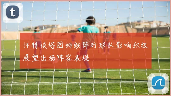 怀特谈塔图姆缺阵对球队影响积极展望出场阵容表现
