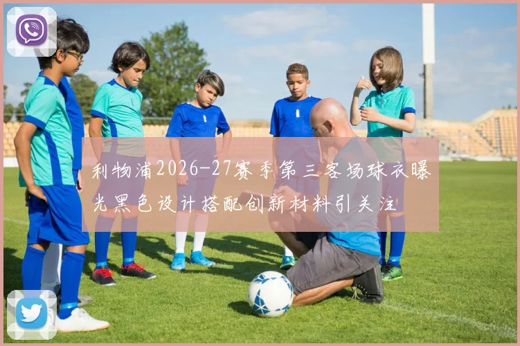 利物浦2026-27赛季第三客场球衣曝光黑色设计搭配创新材料引关注