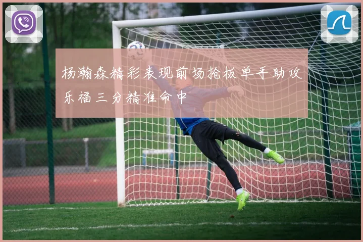 杨瀚森精彩表现前场抢板单手助攻乐福三分精准命中