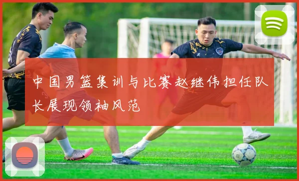 中国男篮集训与比赛赵继伟担任队长展现领袖风范
