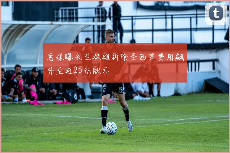 意媒曝米兰双雄拆除圣西罗费用飙升至近25亿欧元